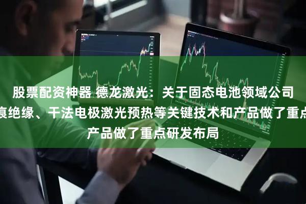 股票配资神器 德龙激光：关于固态电池领域公司在极片制痕绝缘、干法电极激光预热等关键技术和产品做了重点研发布局