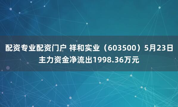 配资专业配资门户 祥和实业（603500）5月23日主力资金净流出1998.36万元