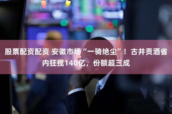 股票配资配资 安徽市场“一骑绝尘”！古井贡酒省内狂揽140亿，份额超三成