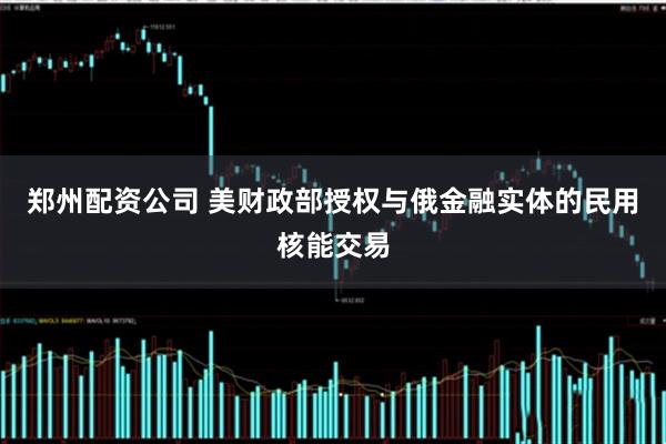 郑州配资公司 美财政部授权与俄金融实体的民用核能交易
