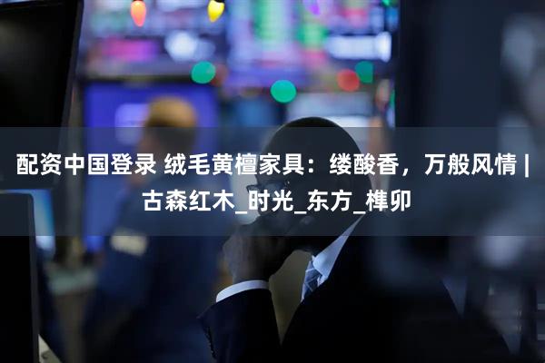 配资中国登录 绒毛黄檀家具：缕酸香，万般风情 | 古森红木_时光_东方_榫卯