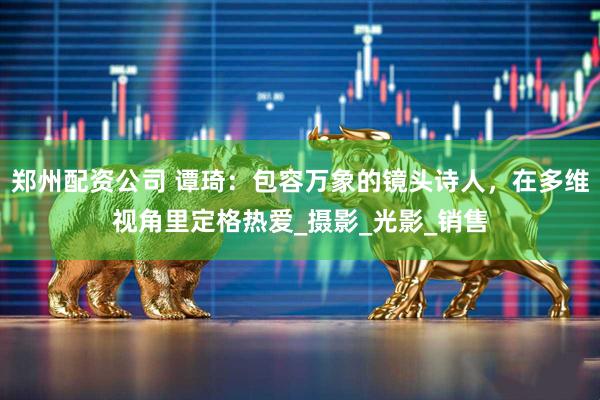 郑州配资公司 谭琦：包容万象的镜头诗人，在多维视角里定格热爱_摄影_光影_销售