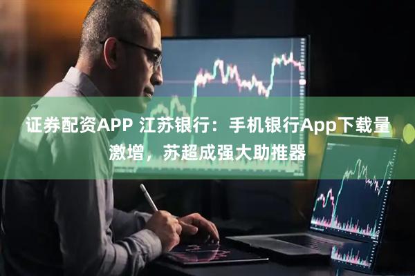 证券配资APP 江苏银行：手机银行App下载量激增，苏超成强大助推器