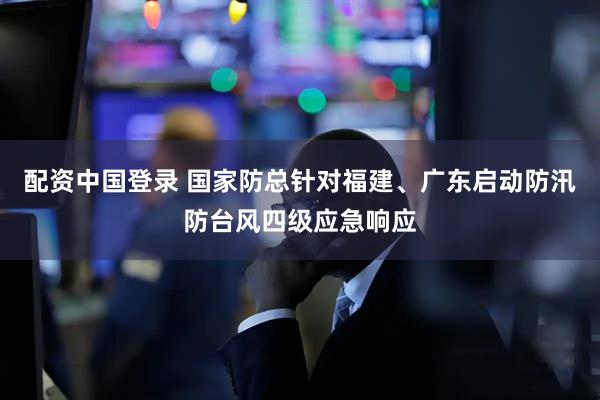 配资中国登录 国家防总针对福建、广东启动防汛防台风四级应急响应