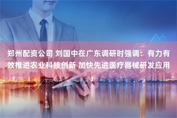 郑州配资公司 刘国中在广东调研时强调：有力有效推进农业科技创新 加快先进医疗器械研发应用