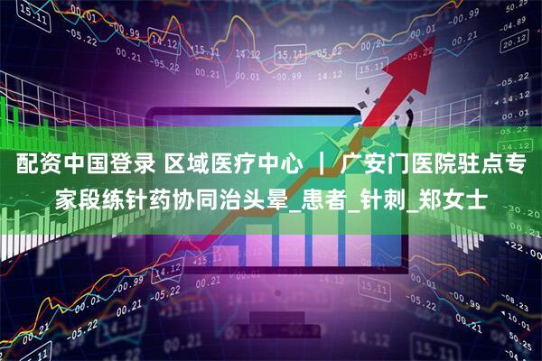 配资中国登录 区域医疗中心 ｜ 广安门医院驻点专家段练针药协同治头晕_患者_针刺_郑女士