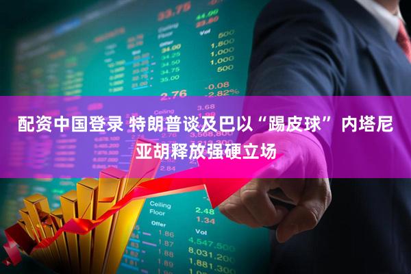 配资中国登录 特朗普谈及巴以“踢皮球” 内塔尼亚胡释放强硬立场