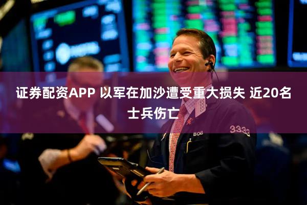 证券配资APP 以军在加沙遭受重大损失 近20名士兵伤亡