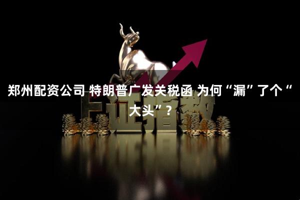郑州配资公司 特朗普广发关税函 为何“漏”了个“大头”？