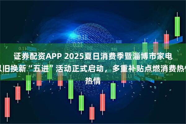 证券配资APP 2025夏日消费季暨淄博市家电以旧换新“五进”活动正式启动，多重补贴点燃消费热情