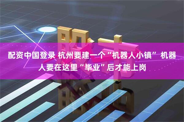 配资中国登录 杭州要建一个“机器人小镇” 机器人要在这里“毕业”后才能上岗