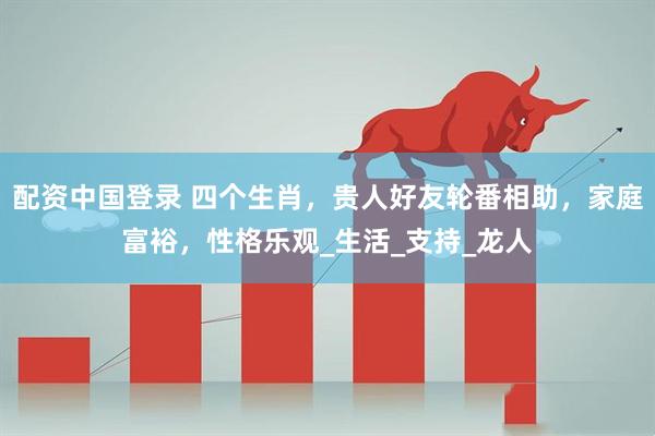 配资中国登录 四个生肖，贵人好友轮番相助，家庭富裕，性格乐观_生活_支持_龙人