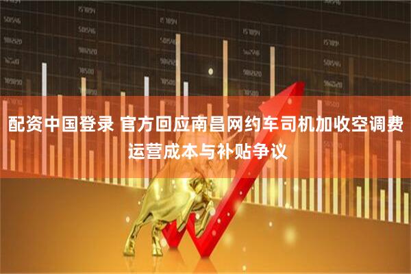 配资中国登录 官方回应南昌网约车司机加收空调费 运营成本与补贴争议