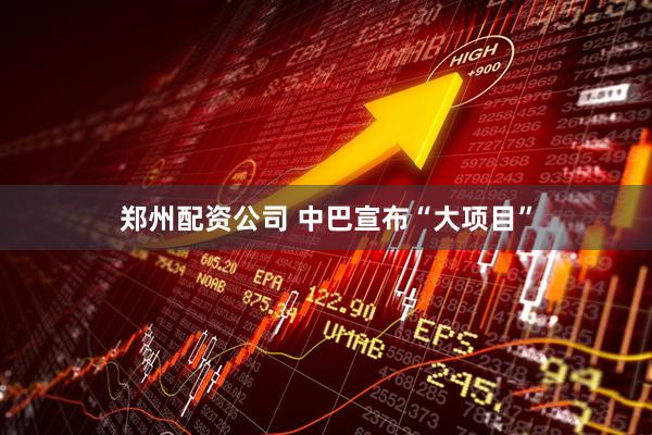 郑州配资公司 中巴宣布“大项目”