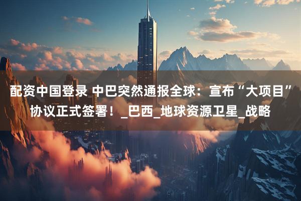 配资中国登录 中巴突然通报全球：宣布“大项目”协议正式签署！_巴西_地球资源卫星_战略