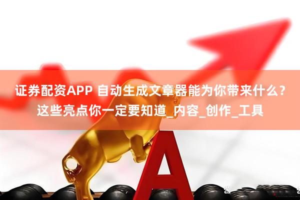 证券配资APP 自动生成文章器能为你带来什么？这些亮点你一定要知道_内容_创作_工具