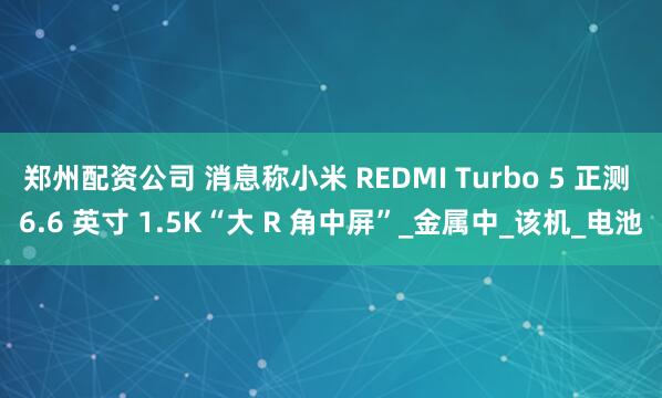 郑州配资公司 消息称小米 REDMI Turbo 5 正测 6.6 英寸 1.5K“大 R 角中屏”_金属中_该机_电池
