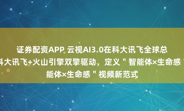 证券配资APP 云视AI3.0在科大讯飞全球总震撼首发：科大讯飞+火山引擎双擎驱动，定义＂智能体×生命感＂视频新范式