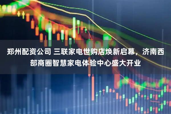 郑州配资公司 三联家电世购店焕新启幕，济南西部商圈智慧家电体验中心盛大开业