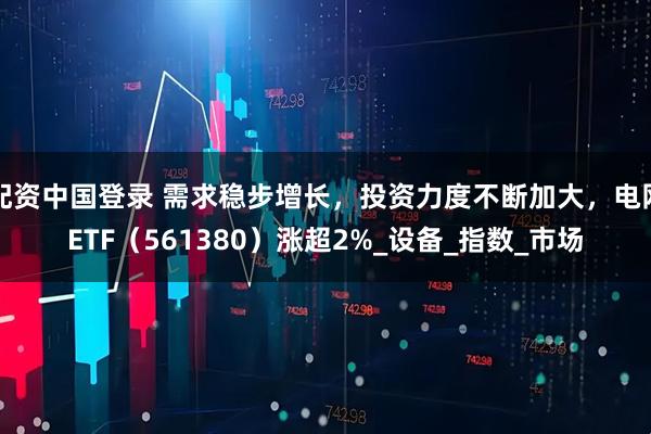 配资中国登录 需求稳步增长，投资力度不断加大，电网ETF（561380）涨超2%_设备_指数_市场