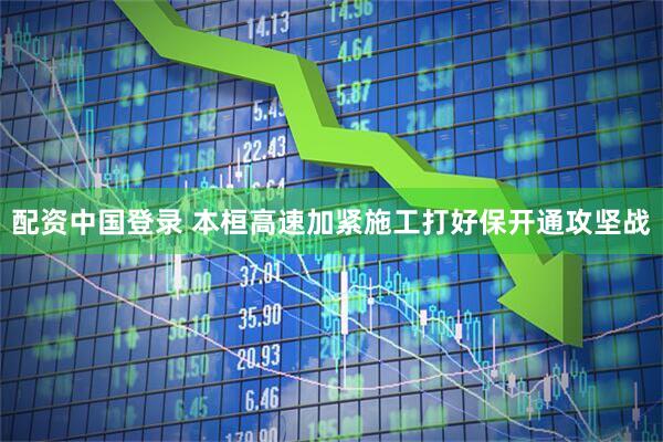 配资中国登录 本桓高速加紧施工打好保开通攻坚战