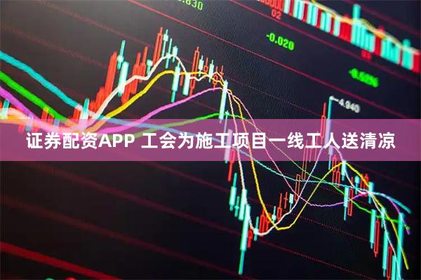 证券配资APP 工会为施工项目一线工人送清凉