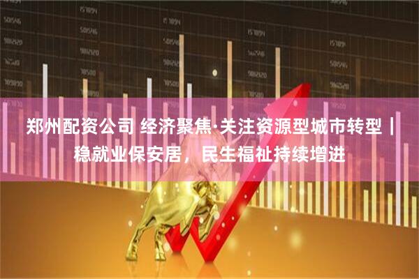 郑州配资公司 经济聚焦·关注资源型城市转型｜稳就业保安居，民生福祉持续增进