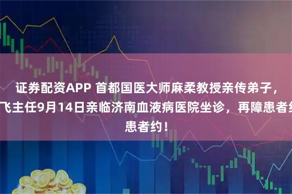 证券配资APP 首都国医大师麻柔教授亲传弟子，高飞主任9月14日亲临济南血液病医院坐诊，再障患者约！