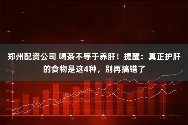 郑州配资公司 喝茶不等于养肝！提醒：真正护肝的食物是这4种，别再搞错了