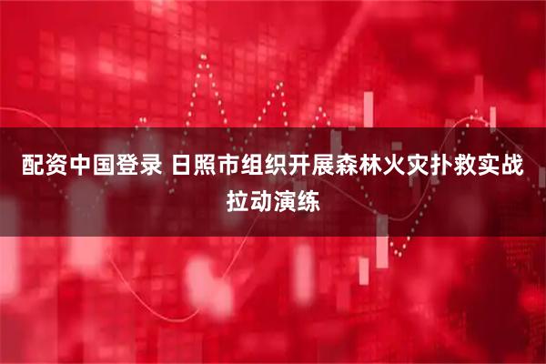 配资中国登录 日照市组织开展森林火灾扑救实战拉动演练