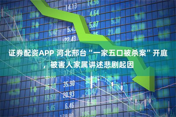 证券配资APP 河北邢台“一家五口被杀案”开庭，被害人家属讲述悲剧起因
