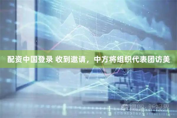 配资中国登录 收到邀请，中方将组织代表团访美