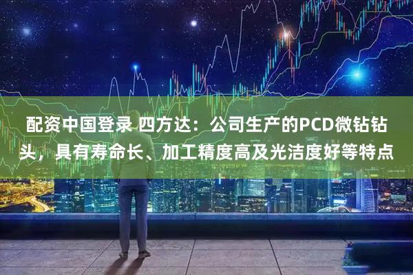 配资中国登录 四方达：公司生产的PCD微钻钻头，具有寿命长、加工精度高及光洁度好等特点