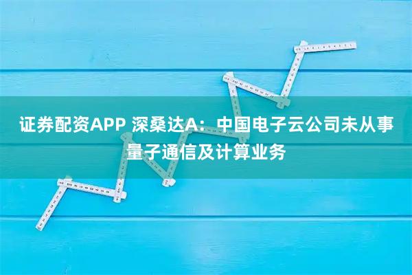 证券配资APP 深桑达A：中国电子云公司未从事量子通信及计算业务