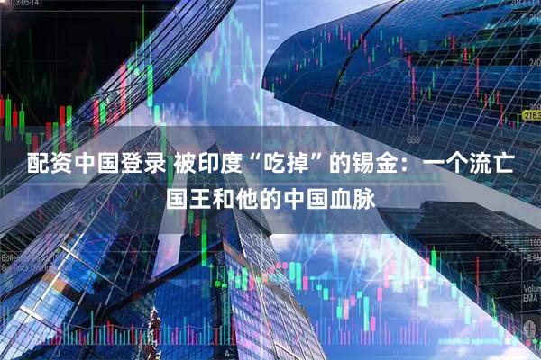 配资中国登录 被印度“吃掉”的锡金：一个流亡国王和他的中国血脉