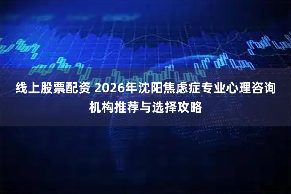 线上股票配资 2026年沈阳焦虑症专业心理咨询机构推荐与选择攻略