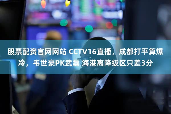 股票配资官网网站 CCTV16直播，成都打平算爆冷，韦世豪PK武磊 海港离降级区只差3分
