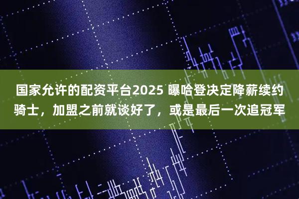 国家允许的配资平台2025 曝哈登决定降薪续约骑士，加盟之前就谈好了，或是最后一次追冠军