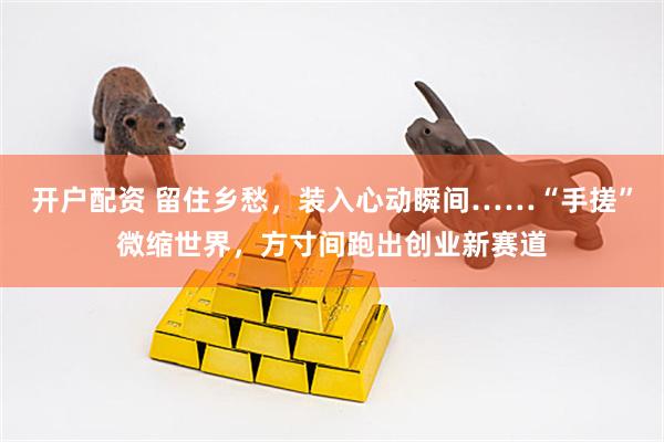 开户配资 留住乡愁，装入心动瞬间……“手搓”微缩世界，方寸间跑出创业新赛道