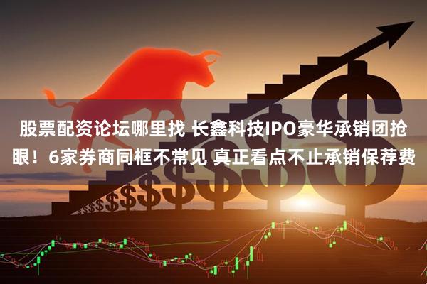 股票配资论坛哪里找 长鑫科技IPO豪华承销团抢眼！6家券商同框不常见 真正看点不止承销保荐费