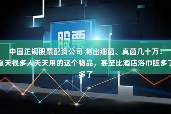 中国正规股票配资公司 测出细菌、真菌几十万!夏天很多人天天用的这个物品,甚至比酒店浴巾脏多了