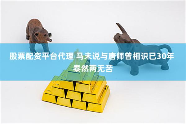 股票配资平台代理 马未说与唐师曾相识已30年 泰然两无苦