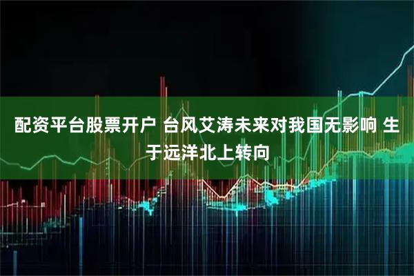 配资平台股票开户 台风艾涛未来对我国无影响 生于远洋北上转向